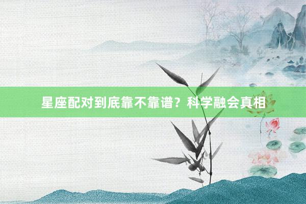 星座配对到底靠不靠谱？科学融会真相